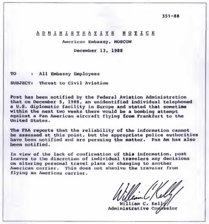 351-88  ADMINISTRATIVE NOTICE American Embassy, Moscow December 13, 1988   To : All Embassy Employees Subject: Threat to Civil Aviation  Post has been notified by the Federal Aviation Administration that on December 5, 1988, an unidentified individual telephones a U.S. diplomatic facility in Europe and stated that sometime within the next two weeks there would be a bombing attempt against a Pan American aircraft flying from Frankfurt to the United States.   The FAA reports that the reliability of the information cannot be assessed at this point, but the appropriate police authorities have been notified and are pursuing the matter. Pan Am has also been notified.   In view of the lack of confirmation of this information, post leaves to the discretion of individual travelers any decisions on altering personal travel plans or changing to another American carrier. This does not absolve the traveler from flying an American carrier.   William C. Kelly Administrative Counselor