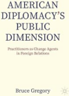 Book Cover: American Diplomacy’s Public Dimension: Practitioners as Change Agents in Foreign Relations By Bruce Gregory